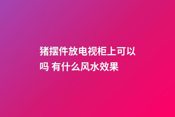 猪摆件放电视柜上可以吗 有什么风水效果